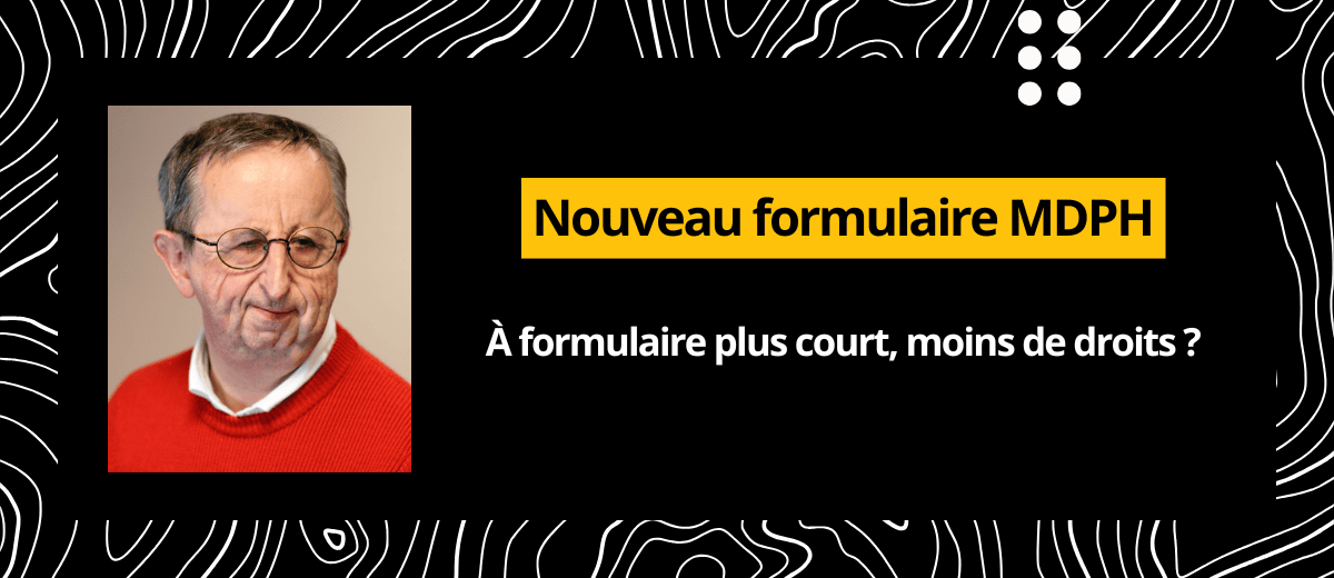 Sur fond noir : "nouveau formulaire MDPH : à formulaire plus court, moins de droit ?" Une photo portrait de Bruno Gendron est sur la gauche de ce texte.